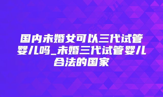 国内未婚女可以三代试管婴儿吗_未婚三代试管婴儿合法的国家