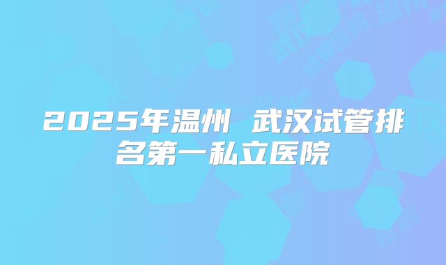 2025年温州 武汉试管排名第一私立医院