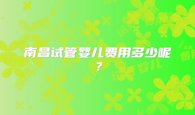 南昌试管婴儿费用多少呢?