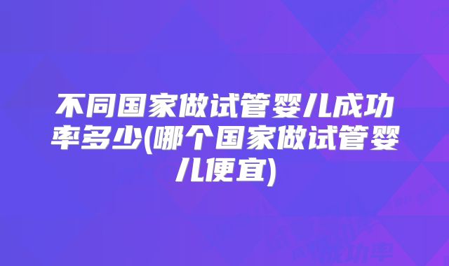 不同国家做试管婴儿成功率多少(哪个国家做试管婴儿便宜)