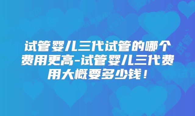 试管婴儿三代试管的哪个费用更高-试管婴儿三代费用大概要多少钱!