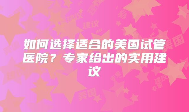 如何选择适合的美国试管医院？专家给出的实用建议