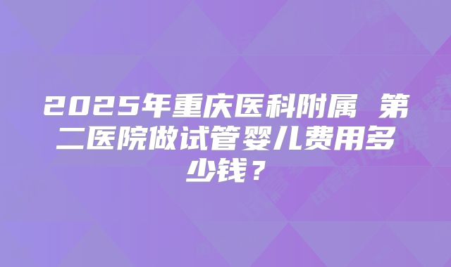 2025年重庆医科附属 第二医院做试管婴儿费用多少钱？