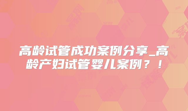 高龄试管成功案例分享_高龄产妇试管婴儿案例?!