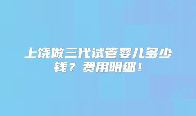 上饶做三代试管婴儿多少钱?费用明细!
