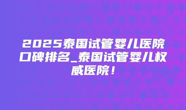 2025泰国试管婴儿医院口碑排名_泰国试管婴儿权威医院！