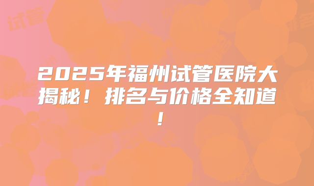 2025年福州试管医院大揭秘！排名与价格全知道！