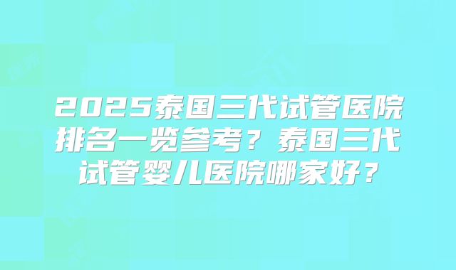 2025泰国三代试管医院排名一览参考？泰国三代试管婴儿医院哪家好？