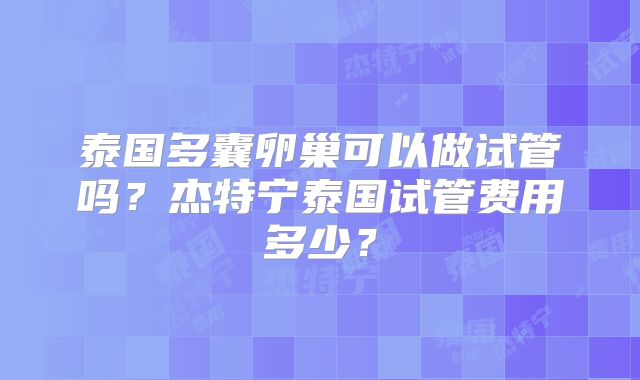 泰国多囊卵巢可以做试管吗？杰特宁泰国试管费用多少？