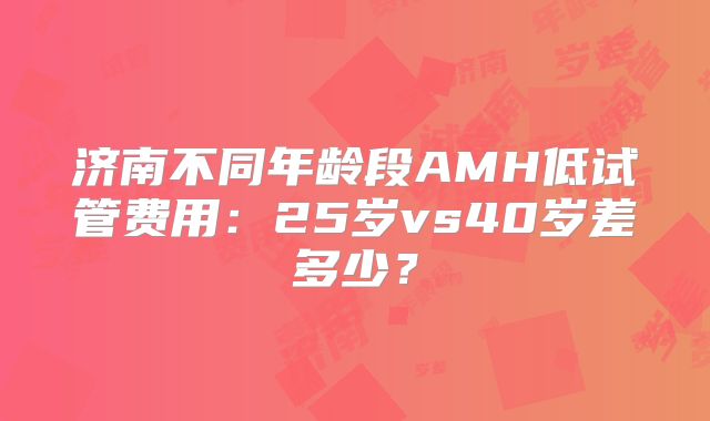 济南不同年龄段AMH低试管费用:25岁vs40岁差多少?