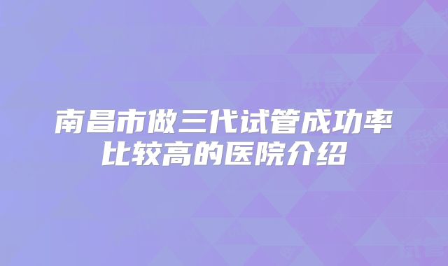 南昌市做三代试管成功率比较高的医院介绍