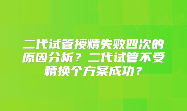 二代试管授精失败四次的原因分析？二代试管不受精换个方案成功？