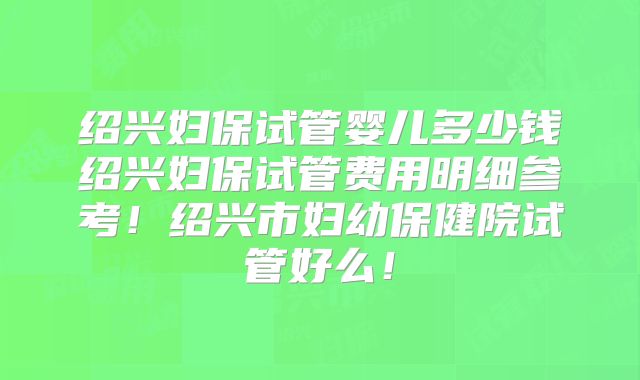 绍兴妇保试管婴儿多少钱绍兴妇保试管费用明细参考！绍兴市妇幼保健院试管好么！
