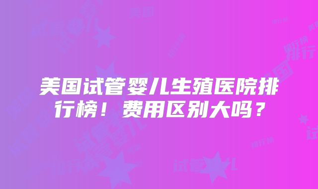 美国试管婴儿生殖医院排行榜！费用区别大吗？