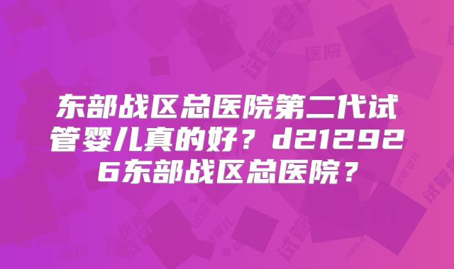 东部战区总医院第二代试管婴儿真的好？d212926东部战区总医院？