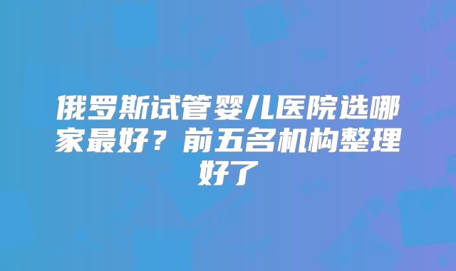 俄罗斯试管婴儿医院选哪家最好?前五名机构整理好了