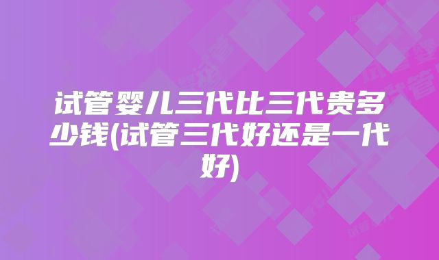 试管婴儿三代比三代贵多少钱(试管三代好还是一代好)