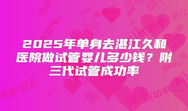 2025年单身去湛江久和医院做试管婴儿多少钱？附三代试管成功率