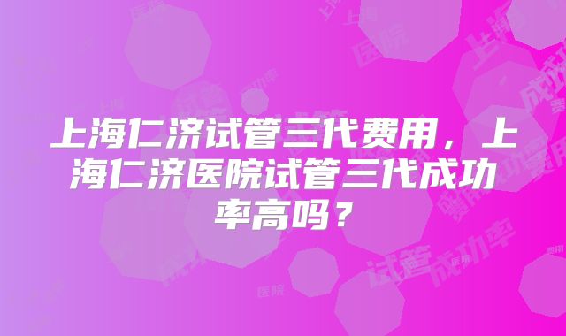 上海仁济试管三代费用,上海仁济医院试管三代成功率高吗?