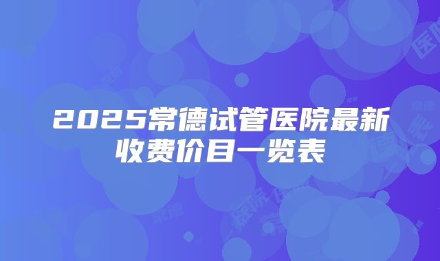 2025常德试管医院最新收费价目一览表