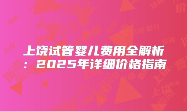 上饶试管婴儿费用全解析：2025年详细价格指南