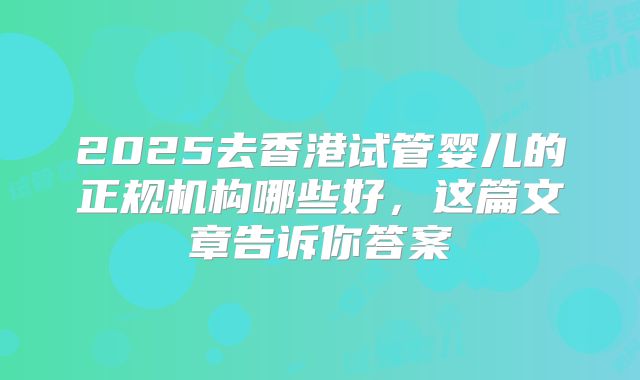 2025去香港试管婴儿的正规机构哪些好，这篇文章告诉你答案