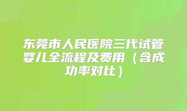 东莞市人民医院三代试管婴儿全流程及费用（含成功率对比）
