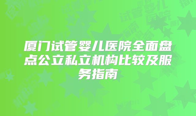 厦门试管婴儿医院全面盘点公立私立机构比较及服务指南
