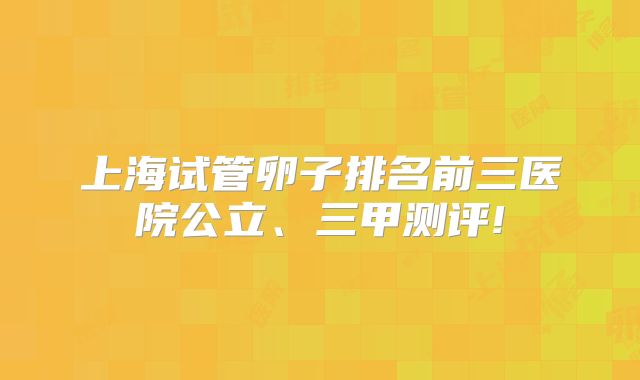 上海试管卵子排名前三医院公立、三甲测评!
