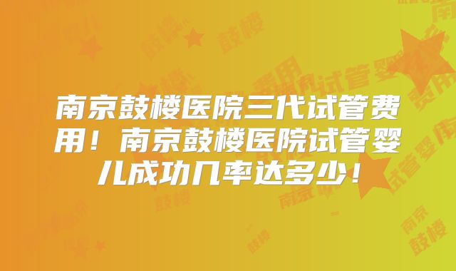 南京鼓楼医院三代试管费用!南京鼓楼医院试管婴儿成功几率达多少!