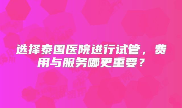 选择泰国医院进行试管，费用与服务哪更重要？