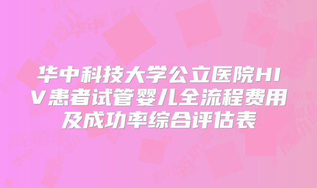 华中科技大学公立医院HIV患者试管婴儿全流程费用及成功率综合评估表