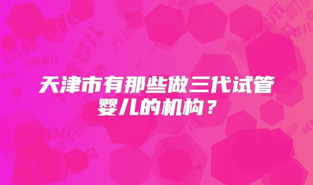 天津市有那些做三代试管婴儿的机构？