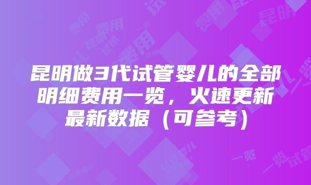 昆明做3代试管婴儿的全部明细费用一览，火速更新最新数据（可参考）