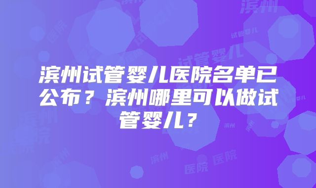 滨州试管婴儿医院名单已公布？滨州哪里可以做试管婴儿？