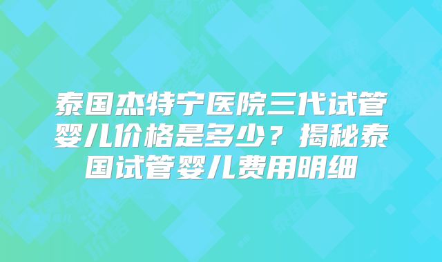 泰国杰特宁医院三代试管婴儿价格是多少？揭秘泰国试管婴儿费用明细