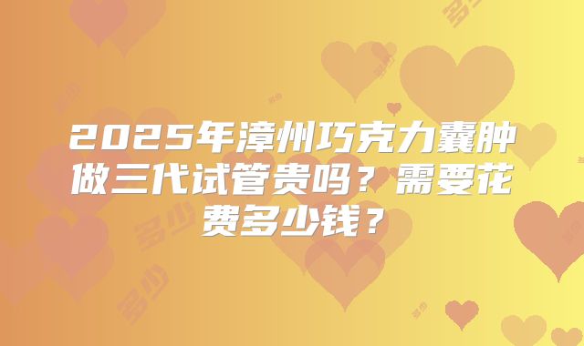 2025年漳州巧克力囊肿做三代试管贵吗？需要花费多少钱？