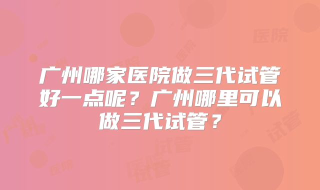广州哪家医院做三代试管好一点呢?广州哪里可以做三代试管?