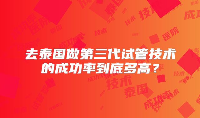 去泰国做第三代试管技术的成功率到底多高？