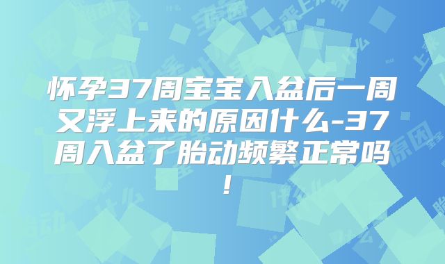 怀孕37周宝宝入盆后一周又浮上来的原因什么-37周入盆了胎动频繁正常吗！