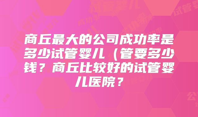 商丘最大的公司成功率是多少试管婴儿（管要多少钱？商丘比较好的试管婴儿医院？