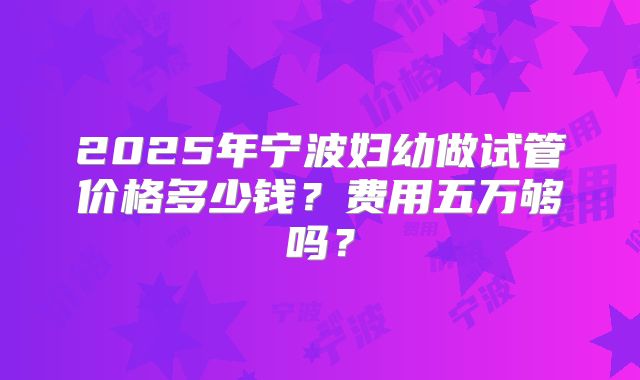 2025年宁波妇幼做试管价格多少钱？费用五万够吗？