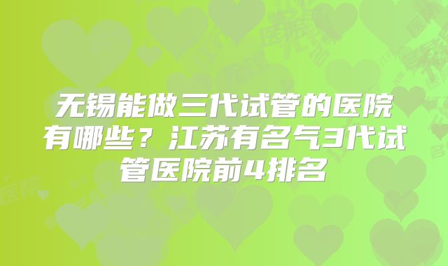 无锡能做三代试管的医院有哪些？江苏有名气3代试管医院前4排名