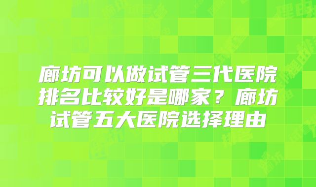 廊坊可以做试管三代医院排名比较好是哪家?廊坊试管五大医院选择理由