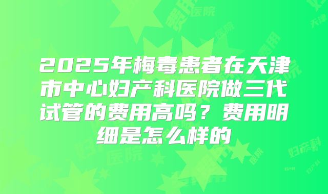 2025年梅毒患者在天津市中心妇产科医院做三代试管的费用高吗?费用明细是怎么样的