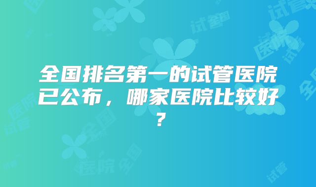 全国排名第一的试管医院已公布,哪家医院比较好?