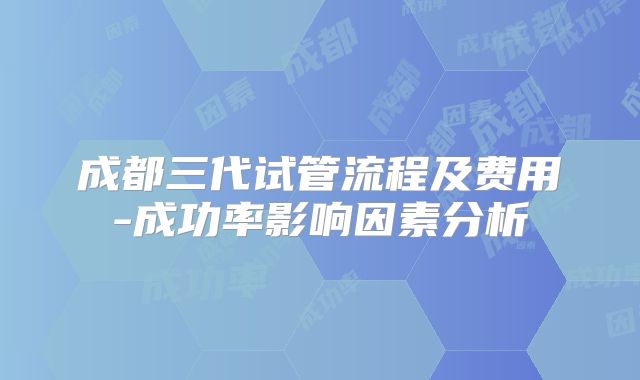 成都三代试管流程及费用-成功率影响因素分析