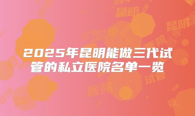 2025年昆明能做三代试管的私立医院名单一览