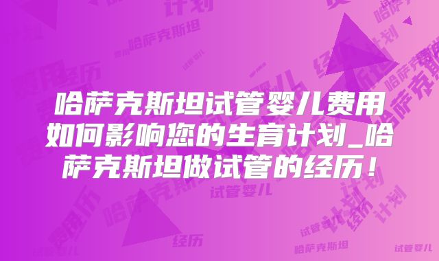 哈萨克斯坦试管婴儿费用如何影响您的生育计划_哈萨克斯坦做试管的经历！