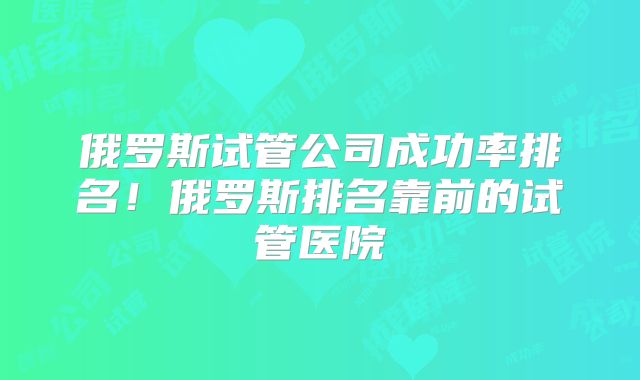 俄罗斯试管公司成功率排名！俄罗斯排名靠前的试管医院